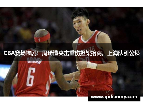 CBA赛场惨剧！周琦遭夹击重伤担架抬离，上海队引公愤